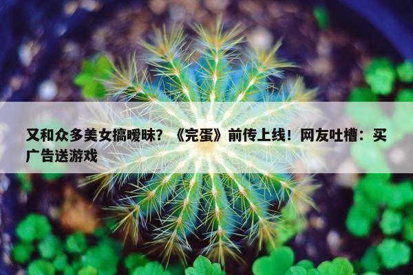 又和众多美女搞暧昧？《完蛋》前传上线！网友吐槽：买广告送游戏