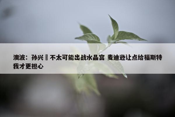 澳波：孙兴慜不太可能出战水晶宫 麦迪逊让点给福斯特我才更担心