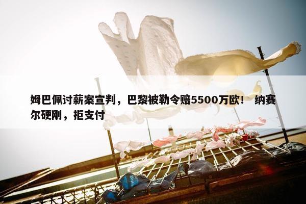 姆巴佩讨薪案宣判，巴黎被勒令赔5500万欧！ 纳赛尔硬刚，拒支付