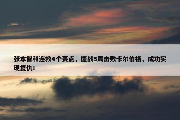 张本智和连救4个赛点，鏖战5局击败卡尔伯格，成功实现复仇！