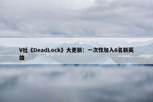 V社《DeadLock》大更新：一次性加入6名新英雄