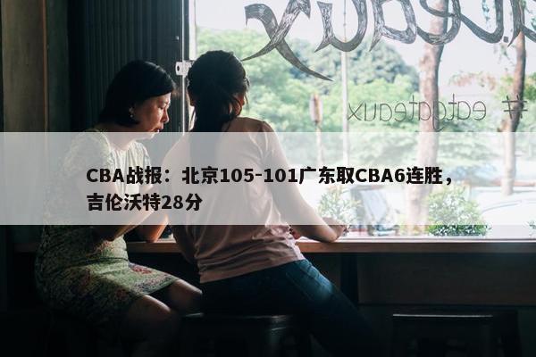 CBA战报：北京105-101广东取CBA6连胜，吉伦沃特28分