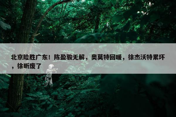 北京险胜广东！陈盈骏无解，奥莫特回暖，徐杰沃特累坏，徐昕废了