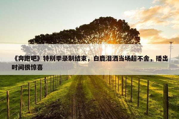 《奔跑吧》特别季录制结束，白鹿泪洒当场超不舍，播出时间很惊喜