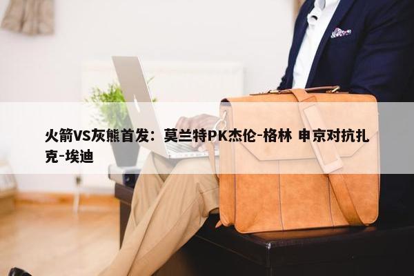 火箭VS灰熊首发：莫兰特PK杰伦-格林 申京对抗扎克-埃迪