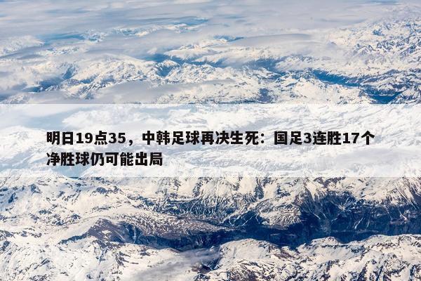 明日19点35，中韩足球再决生死：国足3连胜17个净胜球仍可能出局