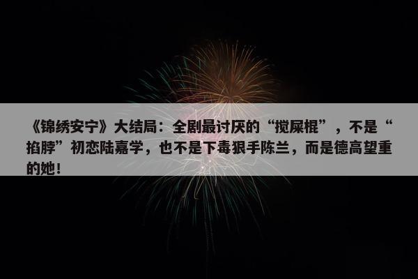 《锦绣安宁》大结局：全剧最讨厌的“搅屎棍”，不是“掐脖”初恋陆嘉学，也不是下毒狠手陈兰，而是德高望重的她！