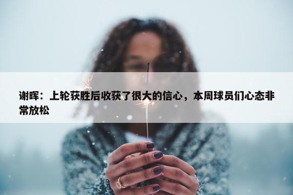 谢晖：上轮获胜后收获了很大的信心，本周球员们心态非常放松