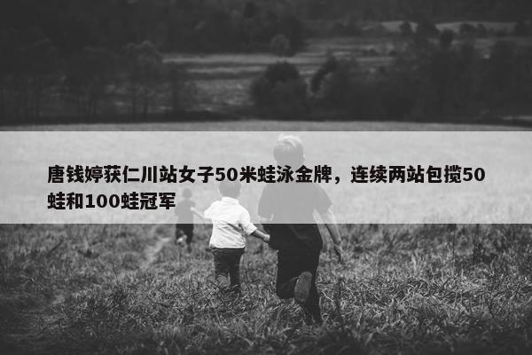 唐钱婷获仁川站女子50米蛙泳金牌，连续两站包揽50蛙和100蛙冠军