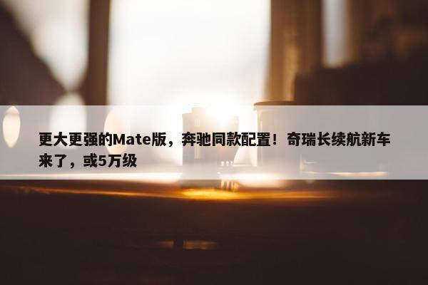 更大更强的Mate版，奔驰同款配置！奇瑞长续航新车来了，或5万级