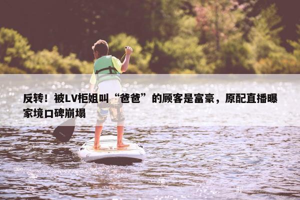 反转！被LV柜姐叫“爸爸”的顾客是富豪，原配直播曝家境口碑崩塌