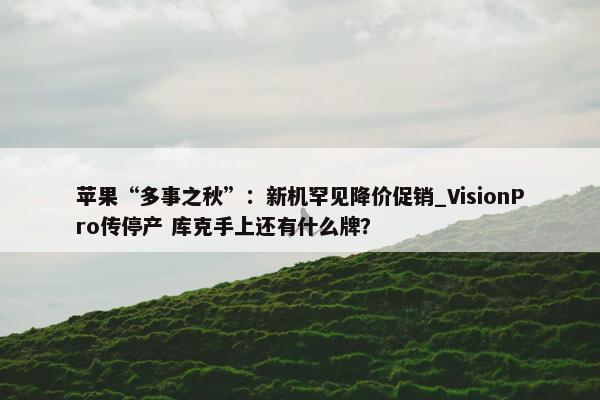 苹果“多事之秋”：新机罕见降价促销_VisionPro传停产 库克手上还有什么牌？