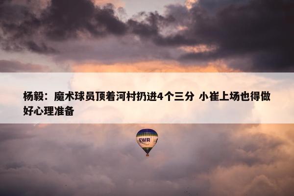 杨毅：魔术球员顶着河村扔进4个三分 小崔上场也得做好心理准备