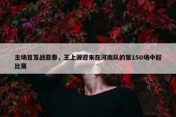 主场首发战亚泰，王上源迎来在河南队的第150场中超比赛