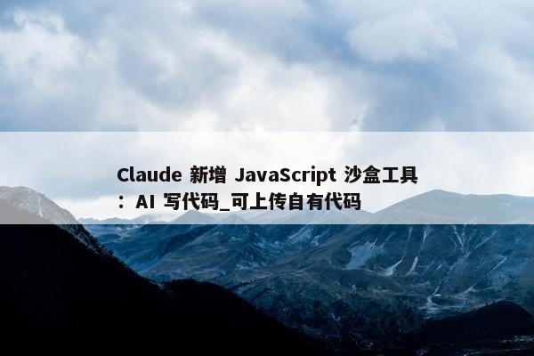 Claude 新增 JavaScript 沙盒工具：AI 写代码_可上传自有代码