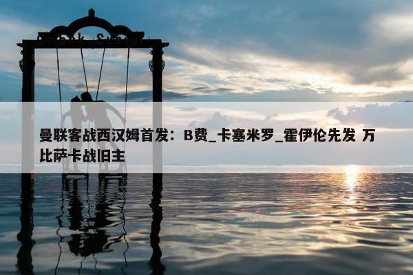 曼联客战西汉姆首发：B费_卡塞米罗_霍伊伦先发 万比萨卡战旧主