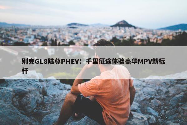 别克GL8陆尊PHEV：千里征途体验豪华MPV新标杆