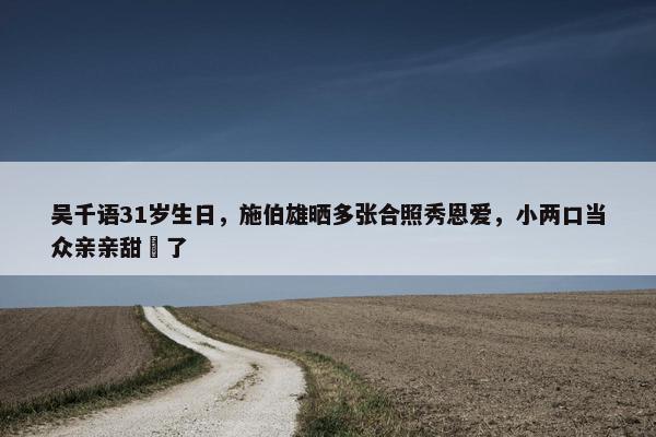 吴千语31岁生日，施伯雄晒多张合照秀恩爱，小两口当众亲亲甜齁了