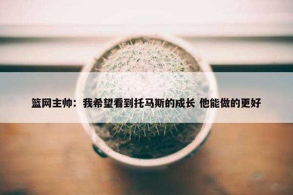 篮网主帅：我希望看到托马斯的成长 他能做的更好