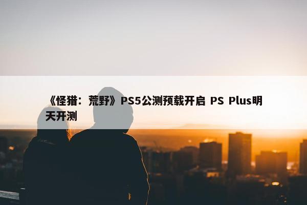 《怪猎：荒野》PS5公测预载开启 PS Plus明天开测