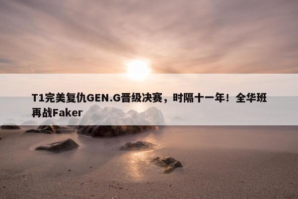 T1完美复仇GEN.G晋级决赛，时隔十一年！全华班再战Faker