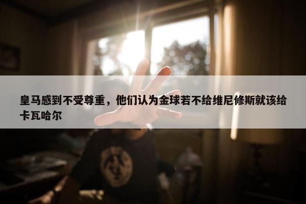 皇马感到不受尊重，他们认为金球若不给维尼修斯就该给卡瓦哈尔