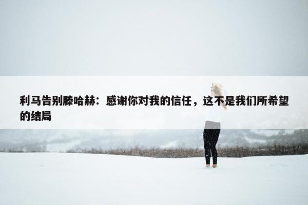 利马告别滕哈赫：感谢你对我的信任，这不是我们所希望的结局