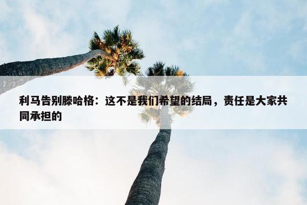 利马告别滕哈格：这不是我们希望的结局，责任是大家共同承担的