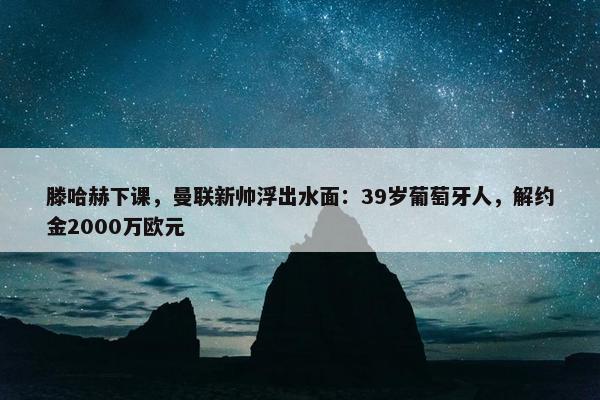 滕哈赫下课，曼联新帅浮出水面：39岁葡萄牙人，解约金2000万欧元