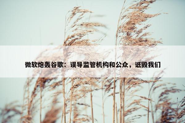 微软炮轰谷歌：误导监管机构和公众，诋毁我们