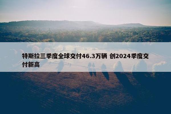 特斯拉三季度全球交付46.3万辆 创2024季度交付新高