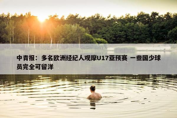 中青报：多名欧洲经纪人观摩U17亚预赛 一些国少球员完全可留洋