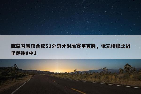 库兹马普尔合砍51分奇才射鹰赛季首胜，状元榜眼之战里萨谢8中1