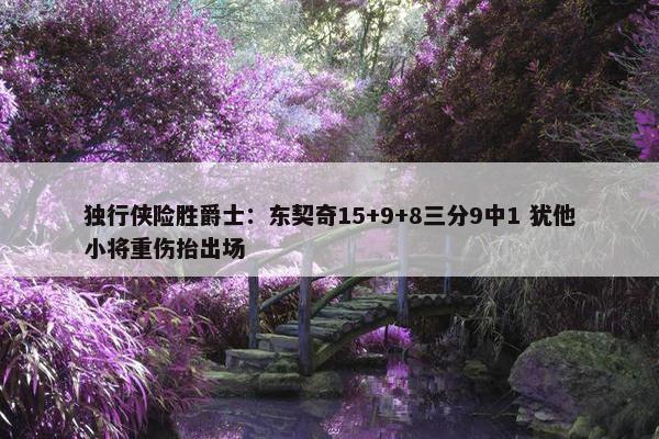 独行侠险胜爵士：东契奇15+9+8三分9中1 犹他小将重伤抬出场