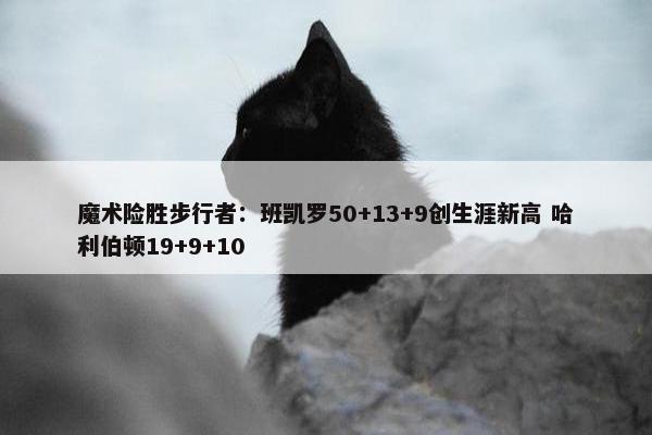 魔术险胜步行者：班凯罗50+13+9创生涯新高 哈利伯顿19+9+10