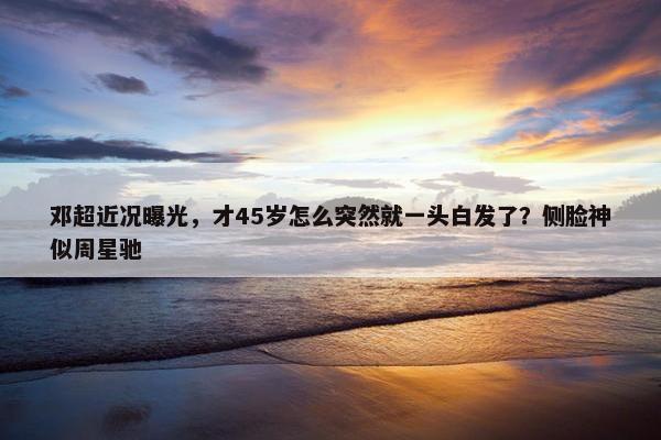 邓超近况曝光，才45岁怎么突然就一头白发了？侧脸神似周星驰