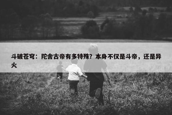 斗破苍穹：陀舍古帝有多特殊？本身不仅是斗帝，还是异火