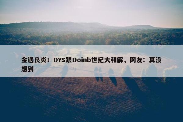 金遇良炎！DYS跟Doinb世纪大和解，网友：真没想到