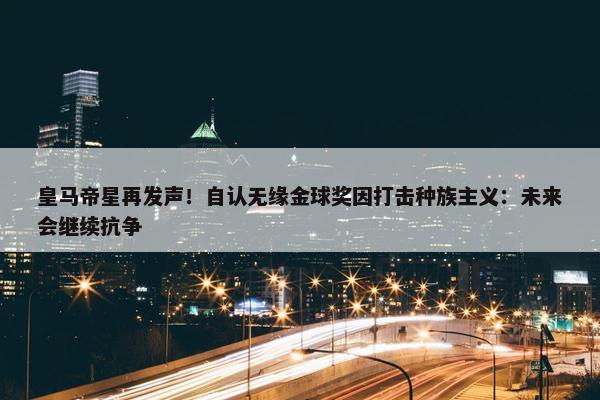 皇马帝星再发声！自认无缘金球奖因打击种族主义：未来会继续抗争