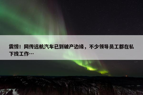 震惊！网传远航汽车已到破产边缘，不少领导员工都在私下找工作…