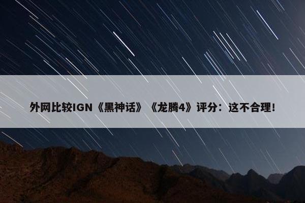 外网比较IGN《黑神话》《龙腾4》评分：这不合理！