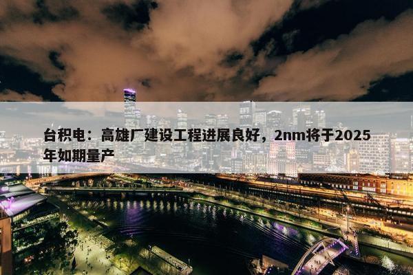 台积电：高雄厂建设工程进展良好，2nm将于2025年如期量产