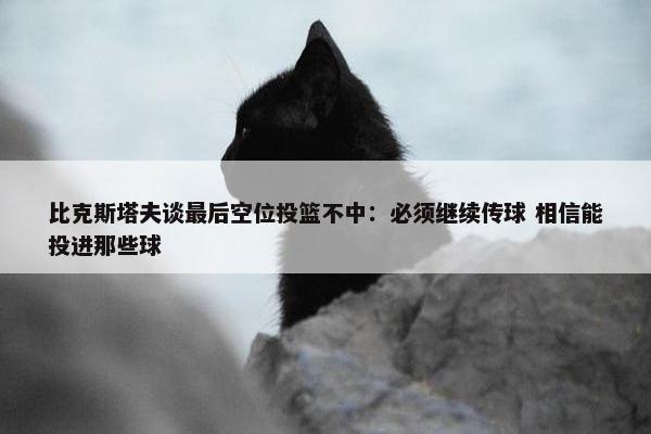 比克斯塔夫谈最后空位投篮不中：必须继续传球 相信能投进那些球