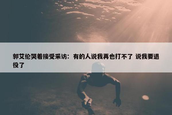 郭艾伦哭着接受采访：有的人说我再也打不了 说我要退役了