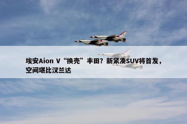 埃安Aion V“换壳”丰田？新紧凑SUV将首发，空间堪比汉兰达