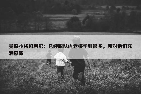 曼联小将科利尔：已经跟队内老将学到很多，我对他们充满感激