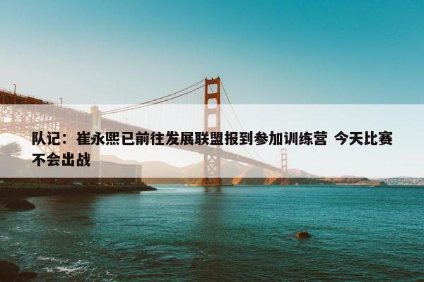 队记：崔永熙已前往发展联盟报到参加训练营 今天比赛不会出战