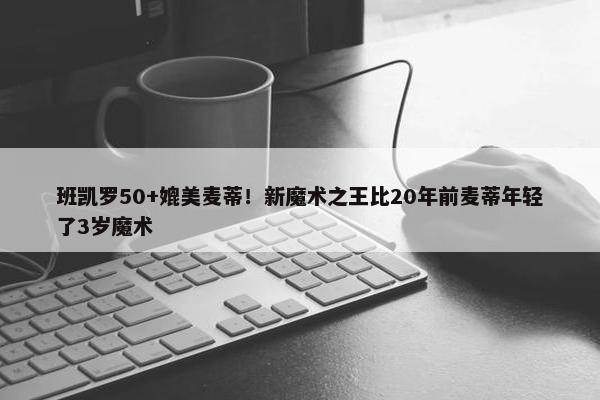 班凯罗50+媲美麦蒂！新魔术之王比20年前麦蒂年轻了3岁魔术