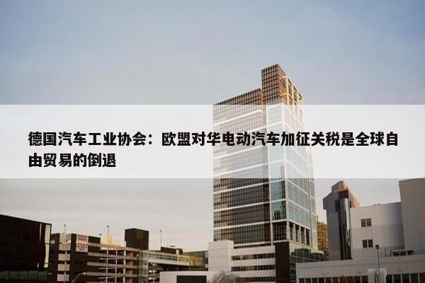 德国汽车工业协会：欧盟对华电动汽车加征关税是全球自由贸易的倒退