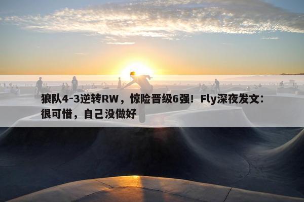 狼队4-3逆转RW，惊险晋级6强！Fly深夜发文：很可惜，自己没做好